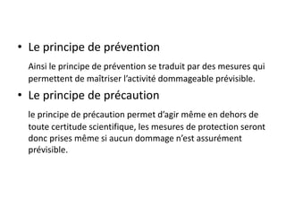 • Le principe de prévention
Ainsi le principe de prévention se traduit par des mesures qui
permettent de maîtriser l’activité dommageable prévisible.
• Le principe de précaution
le principe de précaution permet d’agir même en dehors de
toute certitude scientifique, les mesures de protection seront
donc prises même si aucun dommage n’est assurément
prévisible.
 
