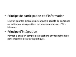 • Principe de participation et d’information
Le droit pour les différents acteurs de la société de participer
au traitement des questions environnementales et d’être
informer.
• Principe d’intégration
Permet la prise en compte des questions environnementale
par l’ensemble des autres politiques.
 