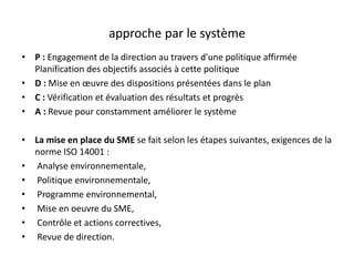 approche par le système
• P : Engagement de la direction au travers d'une politique affirmée
Planification des objectifs associés à cette politique
• D : Mise en œuvre des dispositions présentées dans le plan
• C : Vérification et évaluation des résultats et progrès
• A : Revue pour constamment améliorer le système
• La mise en place du SME se fait selon les étapes suivantes, exigences de la
norme ISO 14001 :
• Analyse environnementale,
• Politique environnementale,
• Programme environnemental,
• Mise en oeuvre du SME,
• Contrôle et actions correctives,
• Revue de direction.
 