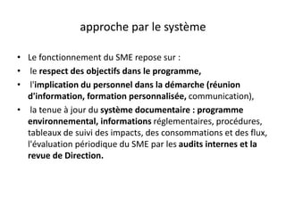 approche par le système
• Le fonctionnement du SME repose sur :
• le respect des objectifs dans le programme,
• l'implication du personnel dans la démarche (réunion
d'information, formation personnalisée, communication),
• la tenue à jour du système documentaire : programme
environnemental, informations réglementaires, procédures,
tableaux de suivi des impacts, des consommations et des flux,
l'évaluation périodique du SME par les audits internes et la
revue de Direction.
 