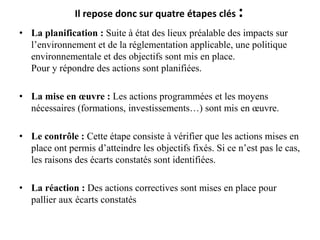 Il repose donc sur quatre étapes clés :
• La planification : Suite à état des lieux préalable des impacts sur
l’environnement et de la réglementation applicable, une politique
environnementale et des objectifs sont mis en place.
Pour y répondre des actions sont planifiées.
• La mise en œuvre : Les actions programmées et les moyens
nécessaires (formations, investissements…) sont mis en œuvre.
• Le contrôle : Cette étape consiste à vérifier que les actions mises en
place ont permis d’atteindre les objectifs fixés. Si ce n’est pas le cas,
les raisons des écarts constatés sont identifiées.
• La réaction : Des actions correctives sont mises en place pour
pallier aux écarts constatés
 