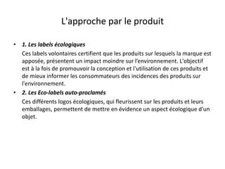 L'approche par le produit
• 1. Les labels écologiques
Ces labels volontaires certifient que les produits sur lesquels la marque est
apposée, présentent un impact moindre sur l’environnement. L'objectif
est à la fois de promouvoir la conception et l'utilisation de ces produits et
de mieux informer les consommateurs des incidences des produits sur
l'environnement.
• 2. Les Eco-labels auto-proclamés
Ces différents logos écologiques, qui fleurissent sur les produits et leurs
emballages, permettent de mettre en évidence un aspect écologique d'un
objet.
 