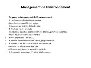 Management de l’environnement
• Programme Management de l’environnement.
• 1. La réglementation environnementale
- Les exigences des différents textes
- Incidences sur l’activité de l’entreprise
• 2. .Cycle de vie des produits
- Ressources, réduction et prévention des déchets, pollution, nuisances
- Outils d’évaluation environnementale
• 3.Mise en place de l’ISO 14000
• 4. Analyse environnementale d’un site, programmation
• 5. Mise en place des outils et indicateurs de mesure
- Déchets : tri, élimination, recyclage
- Éléments techniques de sécurité industrielle
• 6. Ergonomie, acoustique, EPI, sécurité électrique…
 