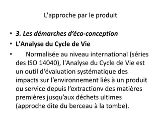 L'approche par le produit
• 3. Les démarches d’éco-conception
• L'Analyse du Cycle de Vie
• Normalisée au niveau international (séries
des ISO 14040), l'Analyse du Cycle de Vie est
un outil d'évaluation systématique des
impacts sur l’environnement liés à un produit
ou service depuis l’extractionv des matières
premières jusqu’aux déchets ultimes
(approche dite du berceau à la tombe).
 