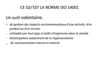CE QU’EST LA NORME ISO 14001
Un outil volontaire:
- de gestion des impacts environnementaux d’une activité, d’un
produit ou d’un service
- utilisable par tout type et taille d’organisme dans le monde
- d’anticipation notamment de la réglementation
_ de communication interne et externe
 