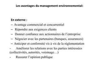 Les avantages du management environnemental:
En externe :
– Avantage commercial et concurrentiel
– Répondre aux exigences clients
– Donner confiance aux actionnaires de l’entreprise
– Négocier avec les partenaires (banques, assurances)
– Anticiper et conformité vis à vis de la réglementation
- Améliorer les relations avec les parties intéressées
(collectivités, autorités, voisinage…)
- Rassurer l’opinion publique
 
