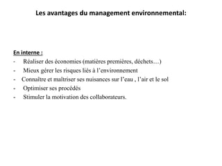 Les avantages du management environnemental:
En interne :
- Réaliser des économies (matières premières, déchets…)
- Mieux gérer les risques liés à l’environnement
- Connaître et maîtriser ses nuisances sur l’eau , l’air et le sol
- Optimiser ses procédés
- Stimuler la motivation des collaborateurs.
 