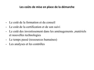Les coûts de mise en place de la démarche
- Le coût de la formation et du conseil
- Le coût de la certification et de son suivi
- Le coût des investissement dans les aménagements ,matériels
et nouvelles technologies
- Le temps passé (ressources humaines)
- Les analyses et les contrôles
 