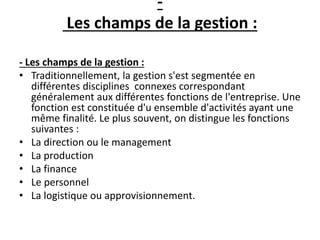 -
Les champs de la gestion :
- Les champs de la gestion :
• Traditionnellement, la gestion s'est segmentée en
différentes disciplines connexes correspondant
généralement aux différentes fonctions de l'entreprise. Une
fonction est constituée d'u ensemble d'activités ayant une
même finalité. Le plus souvent, on distingue les fonctions
suivantes :
• La direction ou le management
• La production
• La finance
• Le personnel
• La logistique ou approvisionnement.
 