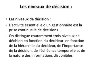 Les niveaux de décision :
• Les niveaux de décision :
- L'activité essentielle d'un gestionnaire est la
prise continuelle de décisions .
- On distingue couramment trois niveaux de
décision en fonction du décideur en fonction
de la hiérarchie du décideur, de l'importance
de la décision, de l'échéance temporelle et de
la nature des informations disponibles.
 