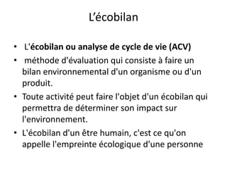 L’écobilan
• L'écobilan ou analyse de cycle de vie (ACV)
• méthode d'évaluation qui consiste à faire un
bilan environnemental d'un organisme ou d'un
produit.
• Toute activité peut faire l'objet d'un écobilan qui
permettra de déterminer son impact sur
l'environnement.
• L'écobilan d'un être humain, c'est ce qu'on
appelle l'empreinte écologique d'une personne
 