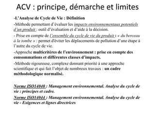 ACV : principe, démarche et limites
-L’Analyse de Cycle de Vie : Définition
-Méthode permettant d’évaluer les impacts environnementaux potentiels
d’un produit : outil d’évaluation et d’aide à la décision.
- Prise en compte de l’ensemble du cycle de vie du produit : « du berceau
à la tombe » : permet d'éviter les déplacements de pollution d’une étape à
l’autre du cycle de vie.
-Approche multicritères de l’environnement : prise en compte des
consommations et différentes classes d’impacts.
-Méthode rigoureuse, complexe donnant priorité à une approche
scientifique et qui fait l’objet de nombreux travaux : un cadre
méthodologique normalisé.
Norme ISO14040 : Management environnemental. Analyse du cycle de
vie : principes et cadre.
Norme ISO14044 : Management environnemental. Analyse du cycle de
vie - Exigences et lignes directrices
 