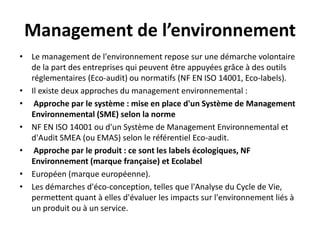 Management de l’environnement
• Le management de l'environnement repose sur une démarche volontaire
de la part des entreprises qui peuvent être appuyées grâce à des outils
réglementaires (Eco-audit) ou normatifs (NF EN ISO 14001, Eco-labels).
• Il existe deux approches du management environnemental :
• Approche par le système : mise en place d'un Système de Management
Environnemental (SME) selon la norme
• NF EN ISO 14001 ou d'un Système de Management Environnemental et
d'Audit SMEA (ou EMAS) selon le référentiel Eco-audit.
• Approche par le produit : ce sont les labels écologiques, NF
Environnement (marque française) et Ecolabel
• Européen (marque européenne).
• Les démarches d'éco-conception, telles que l'Analyse du Cycle de Vie,
permettent quant à elles d'évaluer les impacts sur l'environnement liés à
un produit ou à un service.
 