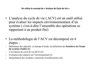 On utilise le concept de « Analyse de Cycle de Vie »
• L’analyse du cycle de vie ( ACV) est un outil utilisé
pour évaluer les impacts environnementaux d’un
système ( c'est-à-dire l’ensemble des opérations se
rapportant à un produit fini)
• La méthodologie de l’ACV est décomposé en 4
étapes :
- Définitions des objectifs et champs d’étude (la définition des frontières de l'étude
du système étudié) (1)
- L’inventaire de cycle de vie (ICV) (2)
- Evaluation des impacts sur l’environnement (3)
- Interprétation des résultats ( recherche d’améliorations )(4)
 