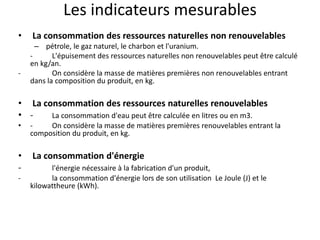 Les indicateurs mesurables
• La consommation des ressources naturelles non renouvelables
– pétrole, le gaz naturel, le charbon et l'uranium.
- L'épuisement des ressources naturelles non renouvelables peut être calculé
en kg/an.
- On considère la masse de matières premières non renouvelables entrant
dans la composition du produit, en kg.
• La consommation des ressources naturelles renouvelables
• - La consommation d'eau peut être calculée en litres ou en m3.
• - On considère la masse de matières premières renouvelables entrant la
composition du produit, en kg.
• La consommation d'énergie
- l'énergie nécessaire à la fabrication d'un produit,
- la consommation d'énergie lors de son utilisation Le Joule (J) et le
kilowattheure (kWh).
 