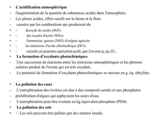 • L'acidification atmosphérique
- l'augmentation de la quantité de substances acides dans l'atmosphère.
- Les pluies acides, effets nocifs sur la faune et la flore.
- causées par les combustions qui produisent du
• - dioxyde de soufre (SO3)
• - des oxydes d'azote (NOx)
• - l'ammoniac gazeux (NH3) d'origine agricole
• - les émissions d'acide chlorhydrique (HCl).
• - calculée en grammes équivalent acide, que l'on note g. éq. H+.
• La formation d’oxydants photochimiques
- Une succession de réactions entre les émissions atmosphériques et les photons
solaires produit de l'ozone qui est très oxydant.
- Le potentiel de formation d’oxydants photochimiques se mesure en g. éq. éthylène.
• La pollution des eaux
- L'eutrophisation des rivières est due à des composés azotés et aux phosphates
- prolifération d'algues qui asphyxient les cours d'eau.
- L'eutrophisation peut être évaluée en kg équivalent phosphate (PO4).
• La pollution des sols
• 􀂄 Les sols peuvent être pollués par des métaux lourds.
 