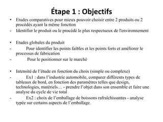 Étape 1 : Objectifs
• Etudes comparatives pour mieux pouvoir choisir entre 2 produits ou 2
procédés ayant la même fonction
- Identifier le produit ou le procédé le plus respectueux de l'environnement
• Etudes globales du produit
- Pour identifier les points faibles et les points forts et améliorer le
processus de fabrication
- Pour le positionner sur le marché
• Intensité de l’étude en fonction du choix (simple ou complexe)
- Ex1 : dans l’industrie automobile, comparer différents types de
tableaux de bord, en fonction des paramètres telles que design,
technologies, matériels… - prendre l’objet dans son ensemble et faire une
analyse du cycle de vie total
- Ex2 : choix de l’emballage de boissons rafraîchissantes - analyse
typée sur certains aspects de l’emballage.
 