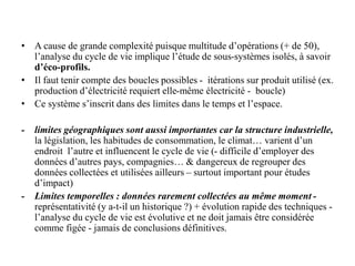 • A cause de grande complexité puisque multitude d’opérations (+ de 50),
l’analyse du cycle de vie implique l’étude de sous-systèmes isolés, à savoir
d’éco-profils.
• Il faut tenir compte des boucles possibles - itérations sur produit utilisé (ex.
production d’électricité requiert elle-même électricité - boucle)
• Ce système s’inscrit dans des limites dans le temps et l’espace.
- limites géographiques sont aussi importantes car la structure industrielle,
la législation, les habitudes de consommation, le climat… varient d’un
endroit l’autre et influencent le cycle de vie (- difficile d’employer des
données d’autres pays, compagnies… & dangereux de regrouper des
données collectées et utilisées ailleurs – surtout important pour études
d’impact)
- Limites temporelles : données rarement collectées au même moment -
représentativité (y a-t-il un historique ?) + évolution rapide des techniques -
l’analyse du cycle de vie est évolutive et ne doit jamais être considérée
comme figée - jamais de conclusions définitives.
 