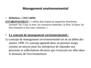 Management environnemental
• Définition : ( ISO 14050)
ENVIRONNEMENT : « milieu dans lequel un organisme fonctionne,
incluant l’air, l’eau, la terre, les ressources naturelles, la flore, la faune, les
êtres humains et leur inter- relations. »
• Le concept de management environnemental :
Le concept de management environnemental est né au début des
années 1990. Ce concept apparaît dans un premier temps
comme un moyen pour les entreprises de répondre aux
pressions et sollicitations diverses qui s'exercent sur elles dans
le domaine de l'environnement.
 