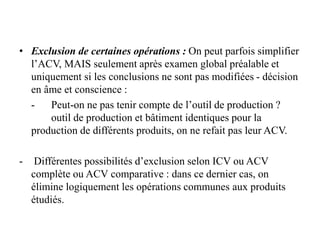 • Exclusion de certaines opérations : On peut parfois simplifier
l’ACV, MAIS seulement après examen global préalable et
uniquement si les conclusions ne sont pas modifiées - décision
en âme et conscience :
- Peut-on ne pas tenir compte de l’outil de production ?
outil de production et bâtiment identiques pour la
production de différents produits, on ne refait pas leur ACV.
- Différentes possibilités d’exclusion selon ICV ou ACV
complète ou ACV comparative : dans ce dernier cas, on
élimine logiquement les opérations communes aux produits
étudiés.
 