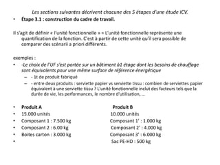 Les sections suivantes décrivent chacune des 5 étapes d'une étude ICV.
• Étape 3.1 : construction du cadre de travail.
Il s’agit de définir « l’unité fonctionnelle » = L'unité fonctionnelle représente une
quantification de la fonction. C'est à partir de cette unité qu'il sera possible de
comparer des scénarii a priori différents.
exemples :
• -Le choix de l’UF s’est portée sur un bâtiment à1 étage dont les besoins de chauffage
sont équivalents pour une même surface de référence énergétique
– - 1t de produit fabriqué
– - entre deux produits : serviette papier vs serviette tissu : combien de serviettes papier
équivalent à une serviette tissu ? L'unité fonctionnelle inclut des facteurs tels que la
durée de vie, les performances, le nombre d'utilisation, …
• Produit A Produit B
• 15.000 unités 10.000 unités
• Composant 1 : 7.500 kg Composant 1’ : 1.000 kg
• Composant 2 : 6.00 kg Composant 2’ : 4.000 kg
• Boites carton : 3.000 kg Composant 3’ : 6.000 kg
• Sac PE-HD : 500 kg
 