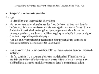 Les sections suivantes décrivent chacune des 5 étapes d'une étude ICV.
• Étape 3.2 : collecte de données.
Il s’agit
- d’identifier tous les procédés du système
- de trouver toutes les données sur les flux. Celles-ci se trouvent dans la
littérature, chez les fournisseurs, mais sont également mesurées sur le site,
élaborées à partir de données génériques, et peuvent, dans le cas de
l’énergie produite, s’acheter : profils énergétiques adaptés à pays ou région
étudiée (+ import/export entre pays)
- On fait une systématique d’acquisition pour présenter les données de
manière uniforme : schémas et tableaux types
- On les convertit à l’unité fonctionnelle (au prorata) pour la modélisation du
système.
- Enfin, comme il y a souvent plusieurs produits dans l’installation de
produit, on évalue « l’affectation aux coproduits », c’est-à-dire les flux
attribuables à d’autres produits construits dans la même installation.
 