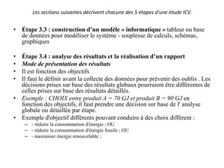 Les sections suivantes décrivent chacune des 5 étapes d'une étude ICV.
• Étape 3.3 : construction d’un modèle « informatique » tableur ou base
de données pour modéliser le système - souplesse de calculs, schémas,
graphiques
• Étape 3.4 : analyse des résultats et la réalisation d’un rapport
• Mode de présentation des résultats
• Il est fonction des objectifs
• Il faut le définir avant la collecte des données pour prévenir des oublis . Les
décisions prises sur base des résultats globaux pourraient être différentes de
celles prises sur base des résultats détaillés.
• Exemple : CHOIX entre produit A = 70 GJ et produit B = 90 GJ en
fonction des objectifs, il faut prendre une décision sur base de l' analyse
globale ou détaillée par étape.
• Exemple d'objectif différents pouvant conduire à des choix différent :
– - réduire la consommation d'énergie ; OU
– - réduire la consommation d'énergie fossile ; OU
– - maximiser énergie renouvelable ;
 