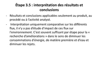Étape 3.5 : interprétation des résultats et
conclusions
- Résultats et conclusions applicables seulement au produit, au
procédé ou à l’activité analysé.
- Interprétation uniquement comparative sur les différents
flux, il n’y a pas d’étude d’impact de ces flux sur
l'environnement. C’est souvent suffisant par étape pour la «
recherche d’améliorations » dans le sens de diminuer les
consommations d'énergie, de matière première et d'eau et
diminuer les rejets.
 