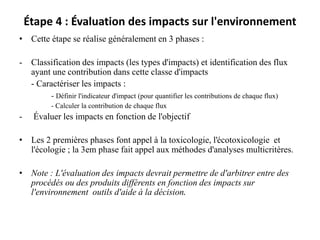 Étape 4 : Évaluation des impacts sur l'environnement
• Cette étape se réalise généralement en 3 phases :
- Classification des impacts (les types d'impacts) et identification des flux
ayant une contribution dans cette classe d'impacts
- Caractériser les impacts :
- Définir l'indicateur d'impact (pour quantifier les contributions de chaque flux)
- Calculer la contribution de chaque flux
- Évaluer les impacts en fonction de l'objectif
• Les 2 premières phases font appel à la toxicologie, l'écotoxicologie et
l'écologie ; la 3em phase fait appel aux méthodes d'analyses multicritères.
• Note : L'évaluation des impacts devrait permettre de d'arbitrer entre des
procédés ou des produits différents en fonction des impacts sur
l'environnement outils d'aide à la décision.
 