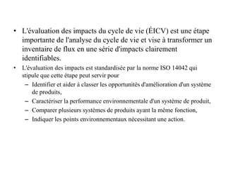 • L'évaluation des impacts du cycle de vie (ÉICV) est une étape
importante de l'analyse du cycle de vie et vise à transformer un
inventaire de flux en une série d'impacts clairement
identifiables.
• L'évaluation des impacts est standardisée par la norme ISO 14042 qui
stipule que cette étape peut servir pour
– Identifier et aider à classer les opportunités d'amélioration d'un système
de produits,
– Caractériser la performance environnementale d'un système de produit,
– Comparer plusieurs systèmes de produits ayant la même fonction,
– Indiquer les points environnementaux nécessitant une action.
 