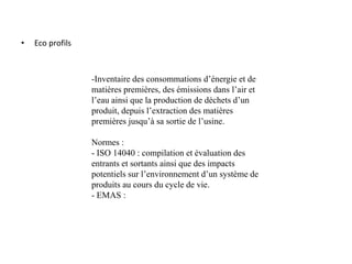 • Eco profils
-Inventaire des consommations d’énergie et de
matières premières, des émissions dans l’air et
l’eau ainsi que la production de déchets d’un
produit, depuis l’extraction des matières
premières jusqu’à sa sortie de l’usine.
Normes :
- ISO 14040 : compilation et évaluation des
entrants et sortants ainsi que des impacts
potentiels sur l’environnement d’un système de
produits au cours du cycle de vie.
- EMAS :
 