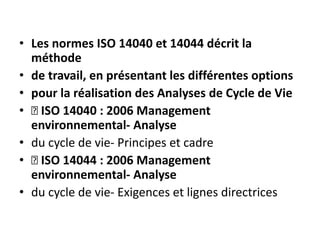 • Les normes ISO 14040 et 14044 décrit la
méthode
• de travail, en présentant les différentes options
• pour la réalisation des Analyses de Cycle de Vie
• 􀂄 ISO 14040 : 2006 Management
environnemental- Analyse
• du cycle de vie- Principes et cadre
• 􀂄 ISO 14044 : 2006 Management
environnemental- Analyse
• du cycle de vie- Exigences et lignes directrices
 