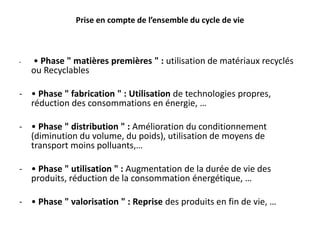 Prise en compte de l’ensemble du cycle de vie
- • Phase " matières premières " : utilisation de matériaux recyclés
ou Recyclables
- • Phase " fabrication " : Utilisation de technologies propres,
réduction des consommations en énergie, …
- • Phase " distribution " : Amélioration du conditionnement
(diminution du volume, du poids), utilisation de moyens de
transport moins polluants,…
- • Phase " utilisation " : Augmentation de la durée de vie des
produits, réduction de la consommation énergétique, …
- • Phase " valorisation " : Reprise des produits en fin de vie, …
 