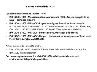 Les documents normatifs cadrant l’ACV :
- ISO 14040 : 2006 - Management environnemental (ME) - Analyse du cycle de vie
(ACV) - Principes et cadre
- ISO 14044 : 2006 - ME - ACV - Exigences et lignes directrices. Cette nouvelle
norme, avec la version de 2006 de ISO 14040, annule et remplace ISO 14040:1997,
ISO 14041:1999, ISO 14042:2000 et ISO 14043:2000, qui ont été révisées.
- ISO 14048 : 2000 - ME - ACV - Format de documentation de données
- ISO 14049 : 2000 - ME - ACV - Rapports techniques sur des exemples d’Analyse de
l’Inventaire (AICV) selon ISO 14044
Autres documents normatifs relatifs :
- ISO 14020, 21, 24, 25 : Communication, Autodéclaration, Ecolabels, Ecoprofils
- ISO 14062 : Eco-conception
Ces normes appartiennent à la série ISO 14000 relative au «Management
environnemental approche produits »
Le cadre normatif de l’ACV
 