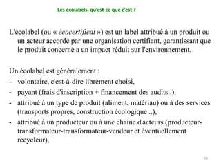 L'écolabel (ou « écocertificat ») est un label attribué à un produit ou
un acteur accordé par une organisation certifiant, garantissant que
le produit concerné a un impact réduit sur l'environnement.
Un écolabel est généralement :
- volontaire, c'est-à-dire librement choisi,
- payant (frais d'inscription + financement des audits..),
- attribué à un type de produit (aliment, matériau) ou à des services
(transports propres, construction écologique ..),
- attribué à un producteur ou à une chaîne d'acteurs (producteur-
transformateur-transformateur-vendeur et éventuellement
recycleur),
59
Les écolabels, qu’est-ce que c’est ?
 