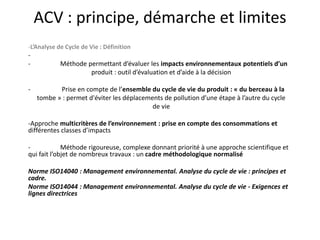 ACV : principe, démarche et limites
-L’Analyse de Cycle de Vie : Définition
-
- Méthode permettant d’évaluer les impacts environnementaux potentiels d’un
produit : outil d’évaluation et d’aide à la décision
- Prise en compte de l’ensemble du cycle de vie du produit : « du berceau à la
tombe » : permet d'éviter les déplacements de pollution d’une étape à l’autre du cycle
de vie
-Approche multicritères de l’environnement : prise en compte des consommations et
différentes classes d’impacts
- Méthode rigoureuse, complexe donnant priorité à une approche scientifique et
qui fait l’objet de nombreux travaux : un cadre méthodologique normalisé
Norme ISO14040 : Management environnemental. Analyse du cycle de vie : principes et
cadre.
Norme ISO14044 : Management environnemental. Analyse du cycle de vie - Exigences et
lignes directrices
 