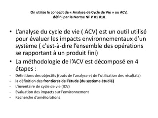 On utilise le concept de « Analyse de Cycle de Vie » ou ACV,
défini par la Norme NF P 01 010
• L’analyse du cycle de vie ( ACV) est un outil utilisé
pour évaluer les impacts environnementaux d’un
système ( c'est-à-dire l’ensemble des opérations
se rapportant à un produit fini)
• La méthodologie de l’ACV est décomposé en 4
étapes :
- Définitions des objectifs ((buts de l'analyse et de l'utilisation des résultats)
- la définition des frontières de l'étude (du système étudié)
- L’inventaire de cycle de vie (ICV)
- Evaluation des impacts sur l’environnement
- Recherche d’améliorations
 