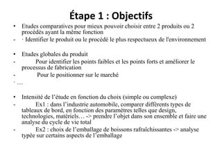 Étape 1 : Objectifs
• Etudes comparatives pour mieux pouvoir choisir entre 2 produits ou 2
procédés ayant la même fonction
- · Identifier le produit ou le procédé le plus respectueux de l'environnement
• Etudes globales du produit
- Pour identifier les points faibles et les points forts et améliorer le
processus de fabrication
- Pour le positionner sur le marché
· …
• Intensité de l’étude en fonction du choix (simple ou complexe)
- Ex1 : dans l’industrie automobile, comparer différents types de
tableaux de bord, en fonction des paramètres telles que design,
technologies, matériels… -> prendre l’objet dans son ensemble et faire une
analyse du cycle de vie total
- Ex2 : choix de l’emballage de boissons rafraîchissantes -> analyse
typée sur certains aspects de l’emballage
 