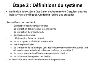 Étape 2 : Définitions du système
• Définition du système face à son environnement (requiert énorme
objectivité scientifique). On définit l’arbre des procédés
· Le système doit contenir :
– L’extraction des matières premières
– La fabrication des matériaux intermédiaires
– La fabrication du produit étudié
– L’utilisation du produit
- L’élimination finale du produit
– Le recyclage et la réutilisation éventuelle
– Les énergies utilisées
– La fabrication de ces énergies (ex : des consommations de combustibles sont
nécessaires pour extraire et raffiner ces mêmes combustibles)
– Le transport entre les différentes étapes de distribution
– Le traitement des rejets et des déchets
- La fabrication et le vieillissement des outils de production
 