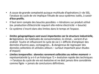 • A cause de grande complexité puisque multitude d’opérations (+ de 50),
l’analyse du cycle de vie implique l’étude de sous-systèmes isolés, à savoir
d’éco-profils.
• Il faut tenir compte des boucles possibles -> itérations sur produit utilisé
(ex. production d’électricité requiert elle-même électricité -> boucle)
• Ce système s’inscrit dans des limites dans le temps et l’espace.
- limites géographiques sont aussi importantes car la structure industrielle,
la législation, les habitudes de consommation, le climat… varient d’un
endroit l’autre et influencent le cycle de vie (-> difficile d’employer des
données d’autres pays, compagnies… & dangereux de regrouper des
données collectées et utilisées ailleurs – surtout important pour études
d’impact)
- Limites temporelles : données rarement collectées au même moment ->
représentativité (y a-t-il un historique ?) + évolution rapide des techniques
-> l’analyse du cycle de vie est évolutive et ne doit jamais être considérée
comme figée -> jamais de conclusions définitives.
 