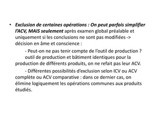 • Exclusion de certaines opérations : On peut parfois simplifier
l’ACV, MAIS seulement après examen global préalable et
uniquement si les conclusions ne sont pas modifiées ->
décision en âme et conscience :
- Peut-on ne pas tenir compte de l’outil de production ?
outil de production et bâtiment identiques pour la
production de différents produits, on ne refait pas leur ACV.
- Différentes possibilités d’exclusion selon ICV ou ACV
complète ou ACV comparative : dans ce dernier cas, on
élimine logiquement les opérations communes aux produits
étudiés.
 