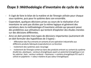 Étape 3 :Méthodologie d’inventaire de cycle de vie
- Il s’agit de faire le bilan de la matière et de l’énergie utilisée pour chaque
sous-système, puis pour le système dans son ensemble.
- Cependant, quelques décisions prises au cours de la réalisation d’un
inventaire ne sont pas dictées par la même logique et génèrent des
variations dans la méthodologie d’inventaire utilisée qui peuvent poser
des problèmes aux utilisateurs qui tentent d’exploiter des études menées
sur des décisions différentes.
- Ainsi on doit prendre trois types de décisions importantes (autrement dit
on doit formuler des hypothèses de 3 types) :
- · Affectation des flux entrants et sortants d’une opération industrielle aux
différents produits fabriqués (coproduits) en co-fonction
- · traitement des systèmes avec recyclage
– · traitement de l’énergie contenue dans des produits entrant ou sortant du système
étudié (ex. plastiques : vecteurs énergétiques ayant un potentiel énergétique si on
les valorise ; bois : vecteur carboné – biomasse -> contenu énergétique PCI sauf si
utilisé en papeterie -> valeur matière et pas valeur énergétique)
 