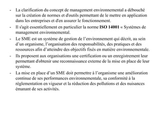 - La clarification du concept de management environnemental a débouché
sur la création de normes et d'outils permettant de le mettre en application
dans les entreprises et d'en assurer le fonctionnement.
- Il s'agit essentiellement en particulier la norme ISO 14001 « Systèmes de
management environnemental.
- Le SME est un système de gestion de l’environnement qui décrit, au sein
d’un organisme, l’organisation des responsabilités, des pratiques et des
ressources afin d’atteindre des objectifs fixés en matière environnementale.
- Ils proposent aux organisations une certification ou un enregistrement leur
permettant d'obtenir une reconnaissance externe de la mise en place de leur
système.
- La mise en place d’un SME doit permettre à l’organisme une amélioration
continue de ses performances environnementale, sa conformité à la
réglementation en vigueur et la réduction des pollutions et des nuisances
émanant de ses activités.
 
