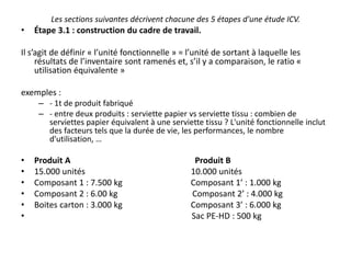 Les sections suivantes décrivent chacune des 5 étapes d'une étude ICV.
• Étape 3.1 : construction du cadre de travail.
Il s’agit de définir « l’unité fonctionnelle » = l’unité de sortant à laquelle les
résultats de l’inventaire sont ramenés et, s’il y a comparaison, le ratio «
utilisation équivalente »
exemples :
– - 1t de produit fabriqué
– - entre deux produits : serviette papier vs serviette tissu : combien de
serviettes papier équivalent à une serviette tissu ? L'unité fonctionnelle inclut
des facteurs tels que la durée de vie, les performances, le nombre
d'utilisation, …
• Produit A Produit B
• 15.000 unités 10.000 unités
• Composant 1 : 7.500 kg Composant 1’ : 1.000 kg
• Composant 2 : 6.00 kg Composant 2’ : 4.000 kg
• Boites carton : 3.000 kg Composant 3’ : 6.000 kg
• Sac PE-HD : 500 kg
 