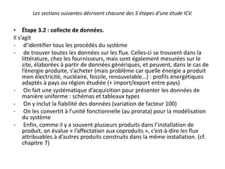 Les sections suivantes décrivent chacune des 5 étapes d'une étude ICV.
• Étape 3.2 : collecte de données.
Il s’agit
- d’identifier tous les procédés du système
- de trouver toutes les données sur les flux. Celles-ci se trouvent dans la
littérature, chez les fournisseurs, mais sont également mesurées sur le
site, élaborées à partir de données génériques, et peuvent, dans le cas de
l’énergie produite, s’acheter (mais problème car quelle énergie a produit
mon électricité, nucléaire, fossile, renouvelable…) : profils énergétiques
adaptés à pays ou région étudiée (+ import/export entre pays)
- On fait une systématique d’acquisition pour présenter les données de
manière uniforme : schémas et tableaux types
- On y inclut la fiabilité des données (variation de facteur 100)
- On les convertit à l’unité fonctionnelle (au prorata) pour la modélisation
du système
- Enfin, comme il y a souvent plusieurs produits dans l’installation de
produit, on évalue « l’affectation aux coproduits », c’est-à-dire les flux
attribuables à d’autres produits construits dans la même installation. (cf.
chapitre 7)
 