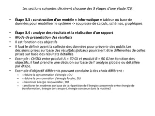 Les sections suivantes décrivent chacune des 5 étapes d'une étude ICV.
• Étape 3.3 : construction d’un modèle « informatique » tableur ou base de
données pour modéliser le système -> souplesse de calculs, schémas, graphiques
• Étape 3.4 : analyse des résultats et la réalisation d’un rapport
• Mode de présentation des résultats
• Il est fonction des objectifs
• Il faut le définir avant la collecte des données pour prévenir des oublis Les
décisions prises sur base des résultats globaux pourraient être différentes de celles
prises sur base des résultats détaillés.
• Exemple : CHOIX entre produit A = 70 GJ et produit B = 90 GJ en fonction des
objectifs, il faut prendre une décision sur base de l' analyse globale ou détaillée
par étape.
• Exemple d'objectif différents pouvant conduire à des choix différent :
– - réduire la consommation d'énergie ; OU
– - réduire la consommation d'énergie fossile ; OU
– - maximiser énergie renouvelable ; OU
– - améliorer les systèmes sur base de la répartition de l'énergie consommée entre énergie de
transformation, énergie de transport, énergie contenue dans la matière2
 