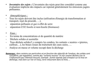• Inventaire des rejets : L'inventaire des rejets peut être considéré comme une
évaluation implicite des impacts car reprend généralement les émissions jugées
polluantes.
• Atmosphériques :
- Tous les rejets doivent être inclus (utilisation d'énergie de transformation et
transport, rejet du procédé, …).
- séparation polluants et gaz à effet de serre
- séparation CO2 fossile et non-fossile (biomasse)
• Eaux :
- En terme de concentrations et de quantité de matière
- Déchets solides et assimilés
- Tous déchets solides3 y compris les cendres, les sortants « neutres » (pierres,
cailloux…), les boues issues du traitement des eaux usées, …
- Analyse en masse et volume occupé dans la décharge
Remarque : dans certains cas particuliers et en fonction des objectifs de l'analyse, des solides sont
considérés, par hypothèse, comme des "sortants neutres" et non comme déchets (car ils
n'influencent pas l'élément mesuré). Exemple : fumier épandu (pas d'impact sur la mise en
décharge, mais bien sur l'air et l'eau), terre retournant dans la mine, …
 