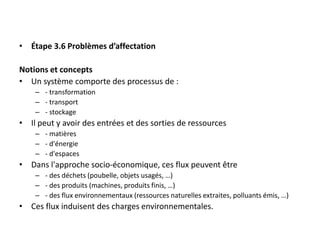• Étape 3.6 Problèmes d’affectation
Notions et concepts
• Un système comporte des processus de :
– - transformation
– - transport
– - stockage
• Il peut y avoir des entrées et des sorties de ressources
– - matières
– - d'énergie
– - d'espaces
• Dans l'approche socio-économique, ces flux peuvent être
– - des déchets (poubelle, objets usagés, …)
– - des produits (machines, produits finis, …)
– - des flux environnementaux (ressources naturelles extraites, polluants émis, …)
• Ces flux induisent des charges environnementales.
 