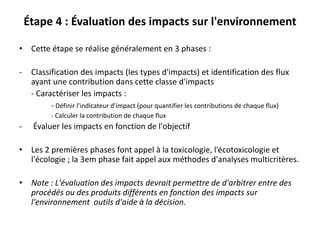 Étape 4 : Évaluation des impacts sur l'environnement
• Cette étape se réalise généralement en 3 phases :
- Classification des impacts (les types d'impacts) et identification des flux
ayant une contribution dans cette classe d'impacts
- Caractériser les impacts :
- Définir l'indicateur d'impact (pour quantifier les contributions de chaque flux)
- Calculer la contribution de chaque flux
- Évaluer les impacts en fonction de l'objectif
• Les 2 premières phases font appel à la toxicologie, l'écotoxicologie et
l'écologie ; la 3em phase fait appel aux méthodes d'analyses multicritères.
• Note : L'évaluation des impacts devrait permettre de d'arbitrer entre des
procédés ou des produits différents en fonction des impacts sur
l'environnement outils d'aide à la décision.
 