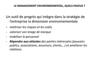 LE MANAGEMENT ENVIRONNEMENTAL, QUELS ENJEUX ?
Un outil de progrès qui intègre dans la stratégie de
l’entreprise la dimension environnementale
- maîtriser les risques et les coûts
- valoriser son image de marque
- mobiliser le personnel
- Répondre aux attentes des parties intéressées (pouvoirs
publics, associations, assureurs, clients,…) et améliorer les
relations.
 
